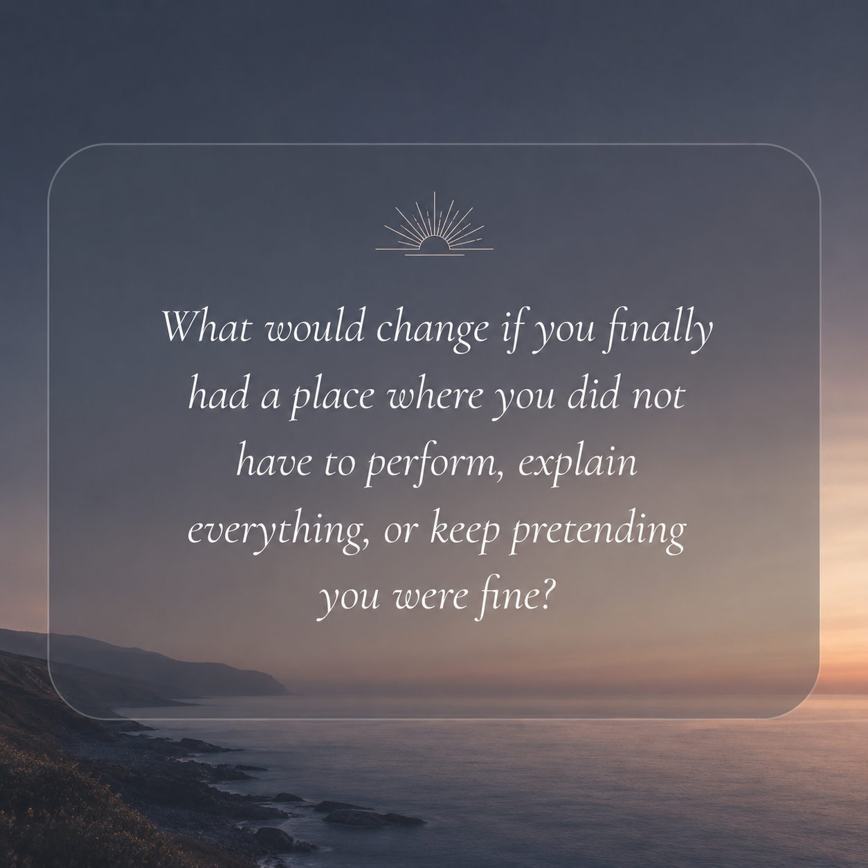 What would change if you finally had a place where you did not have to perform, explain everything, or keep pretending you were fine?